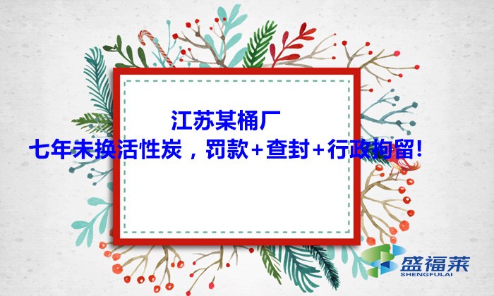 江蘇某桶廠七年未換活性炭，罰款+查封+行政拘留!大家引以為戒！